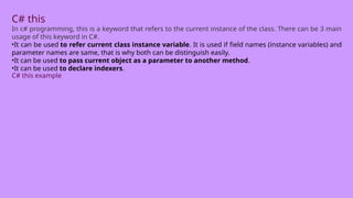 C# this
In c# programming, this is a keyword that refers to the current instance of the class. There can be 3 main
usage of this keyword in C#.
•It can be used to refer current class instance variable. It is used if field names (instance variables) and
parameter names are same, that is why both can be distinguish easily.
•It can be used to pass current object as a parameter to another method.
•It can be used to declare indexers.
C# this example
 
