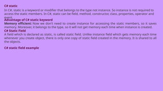 C# static
In C#, static is a keyword or modifier that belongs to the type not instance. So instance is not required to
access the static members. In C#, static can be field, method, constructor, class, properties, operator and
event.
Advantage of C# static keyword
Memory efficient: Now we don't need to create instance for accessing the static members, so it saves
memory. Moreover, it belongs to the type, so it will not get memory each time when instance is created.
C# Static Field
A field which is declared as static, is called static field. Unlike instance field which gets memory each time
whenever you create object, there is only one copy of static field created in the memory. It is shared to all
the objects.
C# static field example
 