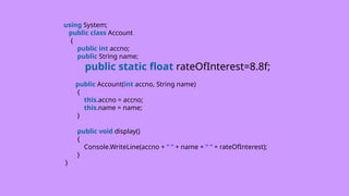 using System;
public class Account
{
public int accno;
public String name;
public static float rateOfInterest=8.8f;
public Account(int accno, String name)
{
this.accno = accno;
this.name = name;
}
public void display()
{
Console.WriteLine(accno + " " + name + " " + rateOfInterest);
}
}
 
