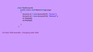 class TestAccount{
public static void Main(string[] args)
{
Account a1 = new Account(101, "Sonoo“ );
Account a2 = new Account(102, "Mahesh“ );
a1.display();
a2.display();
}
}
C# static field example : changing static field
 