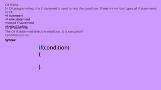 C# if-else
In C# programming, the if statement is used to test the condition. There are various types of if statements
in C#.
•if statement
•if-else statement
•nested if statement
•if-else-if ladder
C# IF Statement
The C# if statement tests the condition. It is executed if
condition is true.
Syntax:
if(condition)
{
}
 
