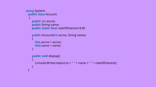 using System;
public class Account
{
public int accno;
public String name;
public static float rateOfInterest=8.8f;
public Account(int accno, String name)
{
this.accno = accno;
this.name = name;
}
public void display()
{
Console.WriteLine(accno + " " + name + " " + rateOfInterest);
}
}
 