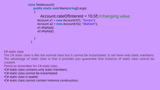 class TestAccount{
public static void Main(string[] args)
{
Account.rateOfInterest = 10.5f;//changing value
Account a1 = new Account(101, "Sonoo");
Account a2 = new Account(102, "Mahesh");
a1.display();
a2.display();
}
}
C# static class
The C# static class is like the normal class but it cannot be instantiated. It can have only static members.
The advantage of static class is that it provides you guarantee that instance of static class cannot be
created.
Points to remember for C# static class
•C# static class contains only static members.
•C# static class cannot be instantiated.
•C# static class is sealed.
•C# static class cannot contain instance constructors.
 