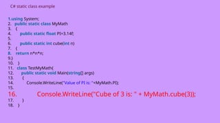 C# static class example
1.using System;
2. public static class MyMath
3. {
4. public static float PI=3.14f;
5.
6. public static int cube(int n)
7. {
8. return n*n*n;
9.}
10. }
11. class TestMyMath{
12. public static void Main(string[] args)
13. {
14. Console.WriteLine("Value of PI is: "+MyMath.PI);
15.
16. Console.WriteLine("Cube of 3 is: " + MyMath.cube(3));
17. }
18. }
 