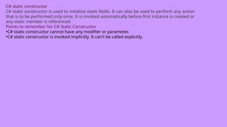 C# static constructor
C# static constructor is used to initialize static fields. It can also be used to perform any action
that is to be performed only once. It is invoked automatically before first instance is created or
any static member is referenced.
Points to remember for C# Static Constructor
•C# static constructor cannot have any modifier or parameter.
•C# static constructor is invoked implicitly. It can't be called explicitly.
 