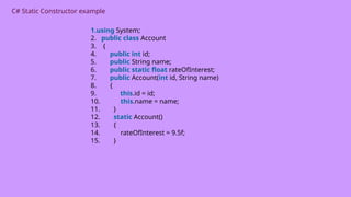 C# Static Constructor example
1.using System;
2. public class Account
3. {
4. public int id;
5. public String name;
6. public static float rateOfInterest;
7. public Account(int id, String name)
8. {
9. this.id = id;
10. this.name = name;
11. }
12. static Account()
13. {
14. rateOfInterest = 9.5f;
15. }
 