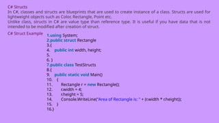 C# Structs
In C#, classes and structs are blueprints that are used to create instance of a class. Structs are used for
lightweight objects such as Color, Rectangle, Point etc.
Unlike class, structs in C# are value type than reference type. It is useful if you have data that is not
intended to be modified after creation of struct.
C# Struct Example 1.using System;
2.public struct Rectangle
3.{
4. public int width, height;
5.
6. }
7.public class TestStructs
8.{
9. public static void Main()
10. {
11. Rectangle r = new Rectangle();
12. r.width = 4;
13. r.height = 5;
14. Console.WriteLine("Area of Rectangle is: " + (r.width * r.height));
15. }
16.}
 