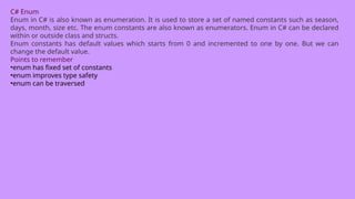 C# Enum
Enum in C# is also known as enumeration. It is used to store a set of named constants such as season,
days, month, size etc. The enum constants are also known as enumerators. Enum in C# can be declared
within or outside class and structs.
Enum constants has default values which starts from 0 and incremented to one by one. But we can
change the default value.
Points to remember
•enum has fixed set of constants
•enum improves type safety
•enum can be traversed
 
