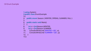 C# Enum Example
1.using System;
2.public class EnumExample
3.{
4. public enum Season { WINTER, SPRING, SUMMER, FALL }
5.
6. public static void Main()
7. {
8. int x = (int)Season.WINTER;
9. int y = (int)Season.SUMMER;
10. Console.WriteLine("WINTER = {0}", x);
11. Console.WriteLine("SUMMER = {0}", y);
12. }
13.}
 