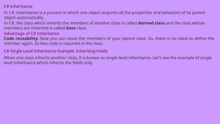 C# Inheritance
In C#, inheritance is a process in which one object acquires all the properties and behaviors of its parent
object automatically.
In C#, the class which inherits the members of another class is called derived class and the class whose
members are inherited is called base class.
Advantage of C# Inheritance
Code reusability: Now you can reuse the members of your parent class. So, there is no need to define the
member again. So less code is required in the class.
C# Single Level Inheritance Example: Inheriting Fields
When one class inherits another class, it is known as single level inheritance. Let's see the example of single
level inheritance which inherits the fields only.
 