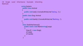 C# Single Level Inheritance Example: Inheriting
Methods
using System;
public class Animal
{
public void eat() { Console.WriteLine("Eating..."); }
}
public class Dog: Animal
{
public void bark() { Console.WriteLine("Barking...");
}
}
class TestInheritance2{
public static void Main(string[] args)
{
Dog d1 = new Dog();
d1.eat();
d1.bark();
}
}
 