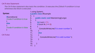 C# IF-else Statement
The C# if-else statement also tests the condition. It executes the if block if condition is true
otherwise else block is executed.
Syntax:
if(condition){
//code if condition is true
}
else
{
//code if condition is false
}
C# If-else
1.using System;
2.public class IfExample
3. {
4. public static void Main(string[] args)
5. {
6. int num = 11;
7. if (num % 2 == 0)
8. {
9. Console.WriteLine("It is even number");
10. }
11. else
12. {
13. Console.WriteLine("It is odd number");
14. }
15.
16. }
17. }
 