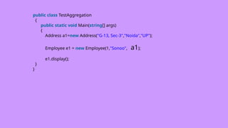 public class TestAggregation
{
public static void Main(string[] args)
{
Address a1=new Address("G-13, Sec-3","Noida","UP");
Employee e1 = new Employee(1,"Sonoo", a1);
e1.display();
}
}
 