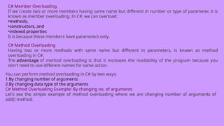 C# Member Overloading
If we create two or more members having same name but different in number or type of parameter, it is
known as member overloading. In C#, we can overload:
•methods,
•constructors, and
•indexed properties
It is because these members have parameters only.
C# Method Overloading
Having two or more methods with same name but different in parameters, is known as method
overloading in C#.
The advantage of method overloading is that it increases the readability of the program because you
don't need to use different names for same action.
You can perform method overloading in C# by two ways:
1.By changing number of arguments
2.By changing data type of the arguments
C# Method Overloading Example: By changing no. of arguments
Let's see the simple example of method overloading where we are changing number of arguments of
add() method.
 