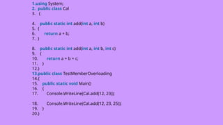 1.using System;
2. public class Cal
3. {
4. public static int add(int a, int b)
5. {
6. return a + b;
7. }
8. public static int add(int a, int b, int c)
9. {
10. return a + b + c;
11. }
12.}
13.public class TestMemberOverloading
14.{
15. public static void Main()
16. {
17. Console.WriteLine(Cal.add(12, 23));
18. Console.WriteLine(Cal.add(12, 23, 25));
19. }
20.}
 