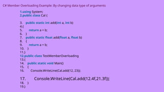 C# Member Overloading Example: By changing data type of arguments
1.using System;
2.public class Cal {
3. public static int add(int a, int b)
4.{
5. return a + b;
6. }
7. public static float add(float a, float b)
8. {
9. return a + b;
10. }
11.}
12.public class TestMemberOverloading
13.{
14. public static void Main()
15. {
16. Console.WriteLine(Cal.add(12, 23));
17. Console.WriteLine(Cal.add(12.4f,21.3f));
18. }
19.}
 