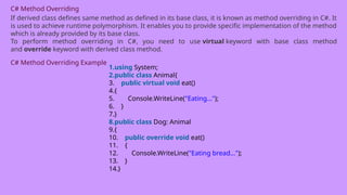 C# Method Overriding
If derived class defines same method as defined in its base class, it is known as method overriding in C#. It
is used to achieve runtime polymorphism. It enables you to provide specific implementation of the method
which is already provided by its base class.
To perform method overriding in C#, you need to use virtual keyword with base class method
and override keyword with derived class method.
C# Method Overriding Example
1.using System;
2.public class Animal{
3. public virtual void eat()
4.{
5. Console.WriteLine("Eating...");
6. }
7.}
8.public class Dog: Animal
9.{
10. public override void eat()
11. {
12. Console.WriteLine("Eating bread...");
13. }
14.}
 