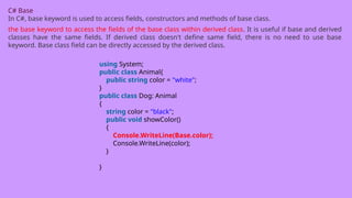 C# Base
In C#, base keyword is used to access fields, constructors and methods of base class.
the base keyword to access the fields of the base class within derived class. It is useful if base and derived
classes have the same fields. If derived class doesn't define same field, there is no need to use base
keyword. Base class field can be directly accessed by the derived class.
using System;
public class Animal{
public string color = "white";
}
public class Dog: Animal
{
string color = "black";
public void showColor()
{
Console.WriteLine(Base.color);
Console.WriteLine(color);
}
}
 