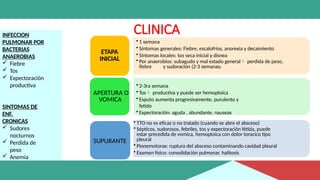 CLINICA
INFECCION
PULMONAR POR
BACTERIAS
ANAEROBIAS
 Fiebre
 Tos
 Expectoración
productiva
SINTOMAS DE
ENF.
CRONICAS
 Sudores
nocturnos
 Perdida de
peso
 Anemia
• 1 semana
• Síntomas generales: Fiebre, escalofríos, anorexia y decaimiento
• Síntomas locales: tos seca inicial y disnea
• Por anaerobios: subagudo y mal estado general perdida de peso,
fiebre y sudoración (2-3 semanas)
ETAPA
INICIAL
• 2-3ra semana
• Tos productiva y puede ser hemoptoica
• Esputo aumenta progresivamente, purulento y
fetido
• Expectoración: aguda , abundante, nauseas
APERTURA O
VOMICA
• TTO no es eficaz o no tratado (cuando se abre el absceso)
• Sépticos, sudorosos, febriles, tos y expectoración fétida, puede
estar precedida de vomica, hemoptoica con dolor toracico tipo
pleural
• Pionemotorax: ruptura del absceso contaminando cavidad pleural
• Examen físico: consolidación pulmonar, halitosis
SUPURANTE
 