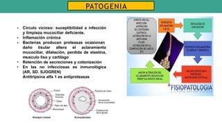 •
•
•
•
Circulo vicioso: suceptibilidad a infección
y limpieza mucociliar deficiente.
Inflamación crónica
Bacterias producen proteasas ocasionan
daño tisular altera el aclaramiento
mucociliar, dilatación, perdida de elastina,
musculo liso y cartilago
• Retención de secreciones y colonización
• En las no infecciosas es inmunológica
(AR, SD. SJOGREN)
Antitripsina alfa 1 es antiproteasas
PATOGENIA
 