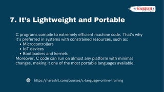 C programs compile to extremely efficient machine code. That’s why
it's preferred in systems with constrained resources, such as:
Microcontrollers
IoT devices
Bootloaders and kernels
Moreover, C code can run on almost any platform with minimal
changes, making it one of the most portable languages available.
7. It’s Lightweight and Portable
https://nareshit.com/courses/c-language-online-training
 