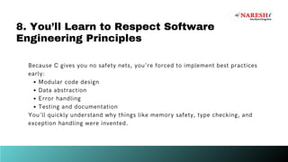 Because C gives you no safety nets, you're forced to implement best practices
early:
Modular code design
Data abstraction
Error handling
Testing and documentation
You'll quickly understand why things like memory safety, type checking, and
exception handling were invented.
8. You’ll Learn to Respect Software
Engineering Principles
 