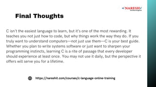 C isn’t the easiest language to learn, but it’s one of the most rewarding. It
teaches you not just how to code, but why things work the way they do. If you
truly want to understand computers—not just use them—C is your best guide.
Whether you plan to write systems software or just want to sharpen your
programming instincts, learning C is a rite of passage that every developer
should experience at least once. You may not use it daily, but the perspective it
offers will serve you for a lifetime.
Final Thoughts
https://nareshit.com/courses/c-language-online-training
 