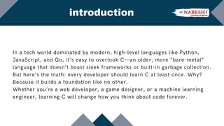 In a tech world dominated by modern, high-level languages like Python,
JavaScript, and Go, it’s easy to overlook C—an older, more “bare-metal”
language that doesn’t boast sleek frameworks or built-in garbage collection.
But here’s the truth: every developer should learn C at least once. Why?
Because it builds a foundation like no other.
Whether you’re a web developer, a game designer, or a machine learning
engineer, learning C will change how you think about code forever.
introduction
 