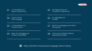 01
02
C is the Bedrock of
Modern Programming
Control Like No
Other Language
03 C is Everywhere (You
Just Don’t See It)
04 Boost Your Debugging and
Problem-Solving Skills
05
06
Job Opportunities and
Competitive Programming
It’s Lightweight and
Portable
07 Boost Your Debugging and Problem-
Solving Skills
08 You’ll Learn to Respect Software
Engineering Principles
https://nareshit.com/courses/c-language-online-training
 
