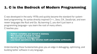 1. C is the Bedrock of Modern Programming
Limited Visibility
C was developed in the early 1970s and quickly became the standard for system-
level programming. Its syntax directly inspired C++, Java, C#, JavaScript, and even
newer languages like Rust and Go. By learning C, you don’t just learn a
programming language—you learn the root of many others.
C teaches you:
DaHow variables are stored in memory
The concept of stack vs. heap
Manual memory management
Low-level operations like bitwise math and pointer arithmetic
Understanding these fundamentals gives you an edge in debugging, optimizing, and
building better software in any language.
 