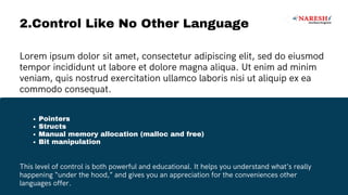 2.Control Like No Other Language
Pointers
Structs
Manual memory allocation (malloc and free)
Bit manipulation
Lorem ipsum dolor sit amet, consectetur adipiscing elit, sed do eiusmod
tempor incididunt ut labore et dolore magna aliqua. Ut enim ad minim
veniam, quis nostrud exercitation ullamco laboris nisi ut aliquip ex ea
commodo consequat.
This level of control is both powerful and educational. It helps you understand what’s really
happening “under the hood,” and gives you an appreciation for the conveniences other
languages offer.
 