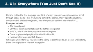Threat Forecasting
C might not be the first language you think of when you open a web browser or scroll
through social media—but it’s running behind the scenes. Many operating systems,
device drivers, embedded systems, and even popular libraries are written in C.
Examples include:
The Linux kernel
CPython, the implementation of the Python interpreter
MySQL, one of the most popular database engines
Game engines and graphics libraries like OpenGL
Hardware firmware and IoT devices
When you understand C, you unlock the ability to contribute to, or at least understand,
these crucial pieces of the tech ecosystem.
3. C is Everywhere (You Just Don’t See It)
 