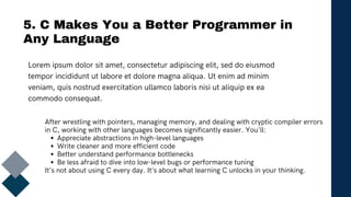5. C Makes You a Better Programmer in
Any Language
Lorem ipsum dolor sit amet, consectetur adipiscing elit, sed do eiusmod
tempor incididunt ut labore et dolore magna aliqua. Ut enim ad minim
veniam, quis nostrud exercitation ullamco laboris nisi ut aliquip ex ea
commodo consequat.
After wrestling with pointers, managing memory, and dealing with cryptic compiler errors
in C, working with other languages becomes significantly easier. You'll:
Appreciate abstractions in high-level languages
Write cleaner and more efficient code
Better understand performance bottlenecks
Be less afraid to dive into low-level bugs or performance tuning
It’s not about using C every day. It’s about what learning C unlocks in your thinking.
 