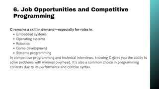 6. Job Opportunities and Competitive
Programming
C remains a skill in demand—especially for roles in:
Embedded systems
Operating systems
Robotics
Game development
Systems programming
In competitive programming and technical interviews, knowing C gives you the ability to
solve problems with minimal overhead. It's also a common choice in programming
contests due to its performance and concise syntax.
 