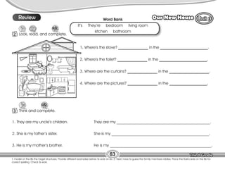 Lesson Our New House
83
T. model on the Bb the target structures. Provide different examples before Ss work on ex. 2. Next, have Ss guess the family members riddles. Place the flashcards on the Bb for
correct spelling. Check Ss work.
10
Review
2 Look, read, and complete.
3 Think and complete.
1. Where’s the stove? _______________ in the ________________________.
2. Where’s the toilet? _______________ in the ________________________.
3. Where are the curtains? _______________ in the ____________________.
4. Where are the pictures? _______________ in the ___________________.
Word Bank
It’s They’re bedroom living room
kitchen bathroom
1. They are my uncle’s children. They are my _______________________________________________.
2. She is my father’s sister. She is my _________________________________________________.
3. He is my mother’s brother. He is my ___________________________________________________.
 