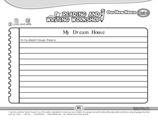 Lesson Our New House
T. ask Ss to use their “dream house” on p. 84 to write a description (T. show your own model.). Encourage and aid Ss while writing descriptive sentences using language structures
such as: I have… , I like my… , In the kitchen… , there is/there are… etc. Monitor and check Ss work.
85
2 Look and write.
10
My Dr eam House
In my dream house, there is
 