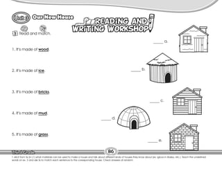 Lesson
Our New House
T. elicit from Ss (in L1) what materials can be used to make a house and talk about different kinds of houses they know about (ex. igloos in Alaska, etc.). Teach the underlined
words on ex. 3 and ask Ss to match each sentence to the corresponding house. Check answers at random.
86
3 Read and match.
1. It’s made of wood.
2. It’s made of ice.
3. It’s made of bricks.
4. It’s made of mud.
5. It’s made of grass.
_____ a.
_____ b.
_____ c.
_____ d.
_____ e.
 