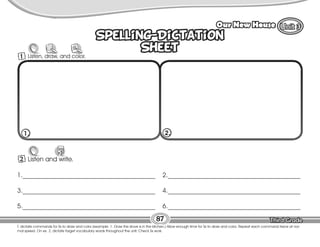 Lesson Our New House
87
Spelling-Dictation
Sheet
Spelling-Dictation
Sheet
2 Listen and write.
W
1._________________________________________
3._________________________________________
5._________________________________________
2._________________________________________
4._________________________________________
6._________________________________________
1. 2.
T. dictate commands for Ss to draw and color (example: 1. Draw the stove is in the kitchen.) Allow enough time for Ss to draw and color. Repeat each command twice at nor-
mal speed. On ex. 2, dictate target vocabulary words throughout the unit. Check Ss work.
1 Listen, draw, and color.
 