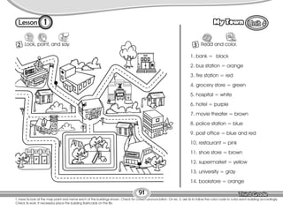 Lesson My Town
1
2 Look, point, and say.
91
T. have Ss look at the map point and name each of the buildings shown. Check for correct pronunciation. On ex. 3, ask Ss to follow the color code to color each building accordingly.
Check Ss work. If necessary place the building flashcards on the Bb.
3 Read and color.
1. bank = black
2. bus station = orange
3. fire station = red
4. grocery store = green
5. hospital = white
6. hotel = purple
7. movie theater = brown
8. police station = blue
9. post office = blue and red
10. restaurant = pink
11. shoe store = brown
12. supermarket = yellow
13. university = gray
14. bookstore = orange
 