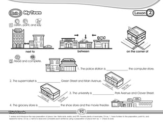 Lesson
My Town
92
1 Listen, point, and say.
2
T. review and introduce the new preposition of place. Use flashcards, realia, and TPR. Provide plenty of examples. On ex. 1, have Ss listen to the preposition, point to, and
repeat its name. On ex. 2, tell Ss to read and complete each sentence using a preposition of place from ex. 1. Check Ss work.
2 Read and complete.
Restaurant
next to between on the corner of
1. The police station is _______________ the computer store.
2. The supermarket is ________________ Green Street and Main Avenue.
3. The university is _______________ Park Avenue and Clover Street.
4. The grocery store is _______________ the shoe store and the movie theater.
Green St.
M
a
i
n
A
v
e
.
Clover St.
P
a
r
k
A
v
e
.
 