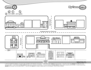 Lesson My Town
3 Cut, listen, and glue.
T. ask Ss to identify the buildings, cut out the cards, and listen to the following commands: 1. Glue the fire station next to the grocery store.; 2. Glue the music store between the video store and
the supermarket.; 3. Glue the bank on the corner of Independence Avenue and Bell Street.; 4. Glue the restaurant on the corner of Independence Avenue and Pine Street.; 5. Glue the post office
between the fire station and the police station.; 6. Glue the hotel next to the hospital. Repeat twice at normal speed. Check Ss work at random.
93
2
Restaurant
Independence Avenue
Pine
Street
Bell
Street
 