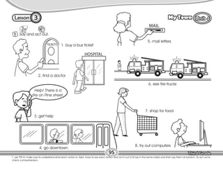 Lesson My Town
3
T. use TPR to make sure Ss understand what each action is. Next, have Ss say each action and act it out (3 times in the same order) and then say them at random. Ss act out to
check comprehension.
95
1 Say and act out.
1. buy a bus ticket
2. find a doctor
3. get help
4. go downtown
5. mail letters
6. see fire trucks
7. shop for food
8. try out computers
Help! There is a
fire on Pine street.
 