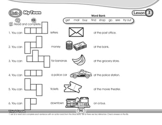 Lesson
My Town
96
2 Read and complete.
3
T. ask Ss to read and complete each sentence with an action word from the Word Bank. Tell Ss there are two distractors. Check answers on the Bb.
at the post office.
at the bank.
at the grocery store.
at the police station.
at the movie theater.
on a bus.
Word Bank
get mail buy find shop go see try out
1. You can
2. You can
3. You can
4. You can
5. You can
6. You can
letters
money
for bananas
a police car
tickets
downtown
 