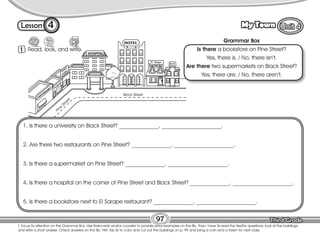 Lesson My Town
4
1 Read, look, and write.
97
T. focus Ss attention on the Grammar Box. Use flashcards and/or a poster to provide extra examples on the Bb. Then, have Ss read the Yes/No questions, look at the buildings,
and write a short answer. Check answers on the Bb. HW: Ask Ss to color and cut out the buildings on p. 99 and bring a coin and a token for next class.
Black Street
Pine
Street
Grammar Box
Is there a bookstore on Pine Street?
Yes, there is. / No, there isn’t.
Are there two supermarkets on Black Street?
Yes, there are. / No, there aren’t.
1. Is there a university on Black Street? ______________, _____________________.
2. Are there two restaurants on Pine Street? ______________, _____________________.
3. Is there a supermarket on Pine Street? ______________, _____________________.
4. Is there a hospital on the corner of Pine Street and Black Street? ______________, _____________________.
5. Is there a bookstore next to El Sarape restaurant? ______________, _____________________.
 