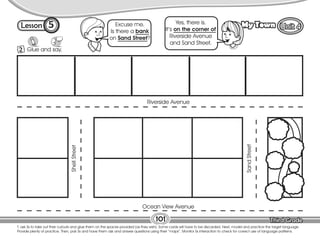 Lesson My Town
5
101
T. ask Ss to take out their cutouts and glue them on the spaces provided (as they wish). Some cards will have to be discarded. Next, model and practice the target language.
Provide plenty of practice. Then, pair Ss and have them ask and answer questions using their “maps”. Monitor Ss interaction to check for correct use of language patterns.
2 Glue and say.
Riverside Avenue
Ocean View Avenue
Shell
Street
Sand
Street
Excuse me.
Is there a bank
on Sand Street?
Yes, there is.
It’s on the corner of
Riverside Avenue
and Sand Street.
 