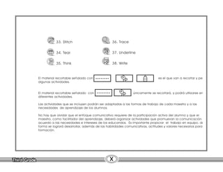 Third Grade
Third Grade X
El material recortable señalado con es el que van a recortar y peg
algunas actividades.
El material recortable señalado con únicamente se recortará, y podrá utilizarse en
diferentes actividades.
Las actividades que se incluyen podrán ser adaptadas a las formas de trabajo de cada maestro y a las
necesidades de aprendizaje de los alumnos.
No hay que olvidar que el enfoque comunicativo requiere de la participación activa del alumno y que el
maestro, como facilitador del aprendizaje, deberá organizar actividades que promuevan la comunicación d
acuerdo a las necesidades e intereses de los educandos. Es importante propiciar el trabajo en equipo, de
forma se logrará desarrollar, además de las habilidades comunicativas, actitudes y valores necesarios para
formación.
33. Stitch
34. Tear
35. Think
36. Trace
37. Underline
38. Write
 