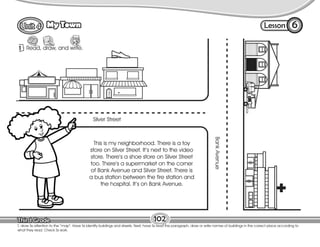 Lesson
My Town
Silver Street
Bank
Avenue
6
1 Read, draw, and write.
102
T. draw Ss attention to the “map”. Have Ss identify buildings and streets. Next, have Ss read the paragraph, draw or write names of buildings in the correct place according to
what they read. Check Ss work.
This is my neighborhood. There is a toy
store on Silver Street. It’s next to the video
store. There’s a shoe store on Silver Street
too. There’s a supermarket on the corner
of Bank Avenue and Silver Street. There is
a bus station between the fire station and
the hospital. It’s on Bank Avenue.
 