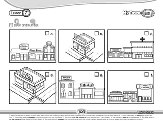 Lesson My Town
Restaurant
7
1 Listen and number.
103
T. direct Ss attention to each picture. Have them name the buildings. Next, ask Ss to listen carefully and number each picture as soon as they identify it. 1. The supermarket is next to the police sta-
tion.; 2. The video store is between the grocery store and the bookstore.; 3. The bank is on the corner of Gold Avenue and Check Street.; 4. The hospital is next to the restaurant.; 5. The shoe store is
on the corner of Main Street and Red Street.; 6. The post office is between the computer store and the movie theater. Repeat twice at normal speed and check answers at random.
a. b. c.
d. e. f.
 