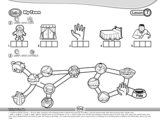 Lesson
My Town
104
Listen and color.
Listen
2
7
T. model on the Bb number 1. Tell Ss to listen carefully to the following words to identify the sound /d/ as in dog. Color the square where they hear the sound (first, middle, end).
1. doll; 2. window; 3. hand; 4. bed; 5. doctor. Repeat twice at normal speed. On ex. 3, tell Ss to listen and connect the drawing to take the dog to its food: dog, duck, desk, doll, dentist, bed, sand-
wich, hand. Repeat twice and check Ss work. HW: bring an old folder, 1/4 construction paper sheet, and a cutout, photo, or drawing of an amazing place in Mexico and information about it for next
class.
Listen and connect.
3
Listen
1. 2. 3. 4. 5.
 