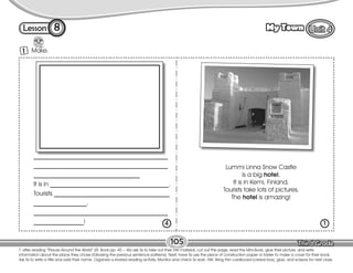 Lesson My Town
105
8
T. after reading “Places Around the World” (St. Book pp. 45 – 46) ask Ss to take out their HW material, cut out this page, read the Mini-Book, glue their picture, and write
information about the place they chose (following the previous sentence patterns). Next, have Ss use the piece of construction paper or folder to make a cover for their book.
Ask Ss to write a title and add their name. Organize a shared reading activity. Monitor and check Ss work. HW: Bring thin cardboard (cereal box), glue, and scissors for next class.
Make.
1
___________________________________________
___________________________________________
__________________________________
It is in ______________________________________.
Tourists _____________________________________
_________________.
___________________________________________
________________!
Lummi Linna Snow Castle
is a big hotel.
It is in Kemi, Finland.
Tourists take lots of pictures.
The hotel is amazing!
4 1
 